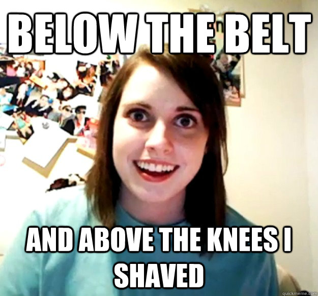 below the belt and above the knees i shaved   Overly Attached Girlfriend