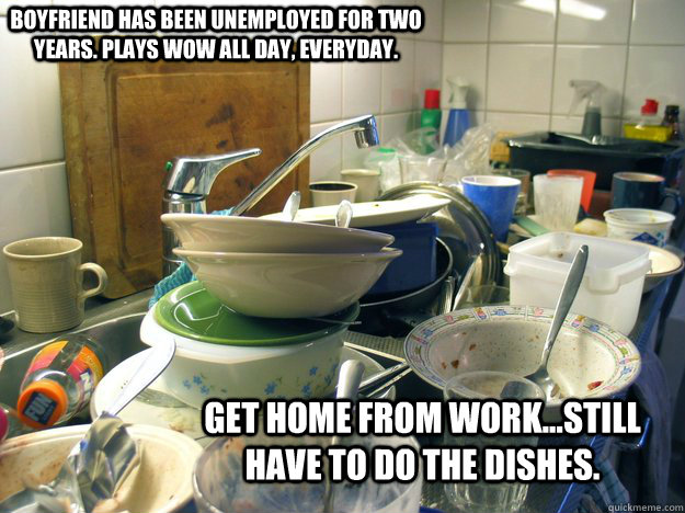 Boyfriend has been unemployed for two years. Plays wow all day, everyday. Get home from work...still have to do the dishes.  - Boyfriend has been unemployed for two years. Plays wow all day, everyday. Get home from work...still have to do the dishes.   Misc