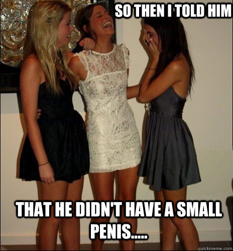 so then i told him that he DIDN'T have a small penis..... - so then i told him that he DIDN'T have a small penis.....  Vindictive Girls