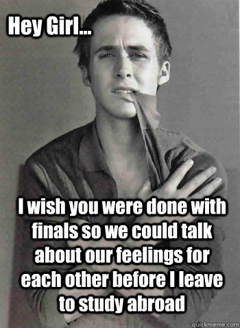 I wish you were done with finals so we could talk about our feelings for each other before I leave to study abroad Hey Girl...  