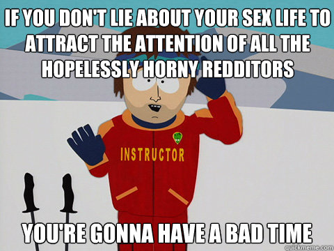 If you don't lie about your sex life to attract the attention of all the hopelessly horny redditors you're gonna have a bad time  Bad Time