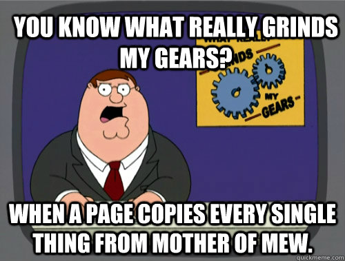 you know what really grinds my gears? When a page copies every single thing from Mother of Mew. - you know what really grinds my gears? When a page copies every single thing from Mother of Mew.  You know what really grinds my gears