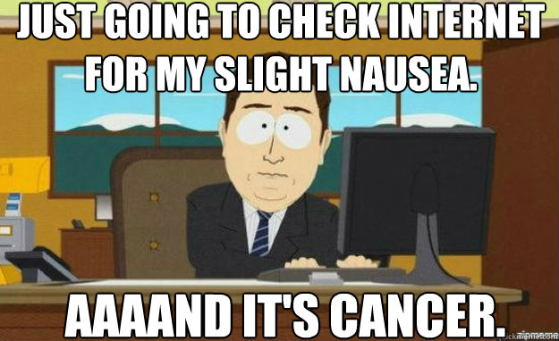 Just going to check Internet for my slight nausea. AAAAND IT'S cancer.  aaaand its gone