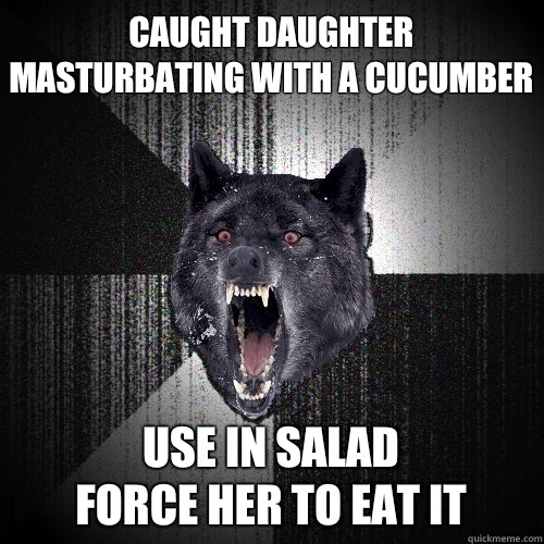 Caught daughter masturbating with a cucumber Use in salad
Force her to eat it  Insanity Wolf