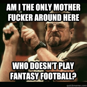Am i the only mother fucker around here Who doesn't play fantasy football? - Am i the only mother fucker around here Who doesn't play fantasy football?  Misc