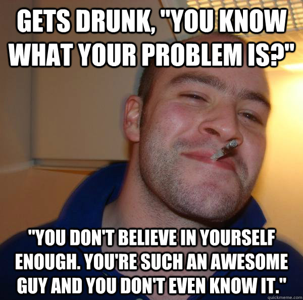 Gets drunk, "you know what your problem is?" "you don't believe in