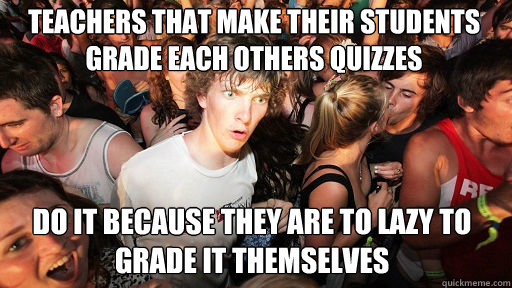 Teachers that make their students grade each others quizzes  Do it because they are to lazy to grade it themselves  Sudden Clarity Clarence