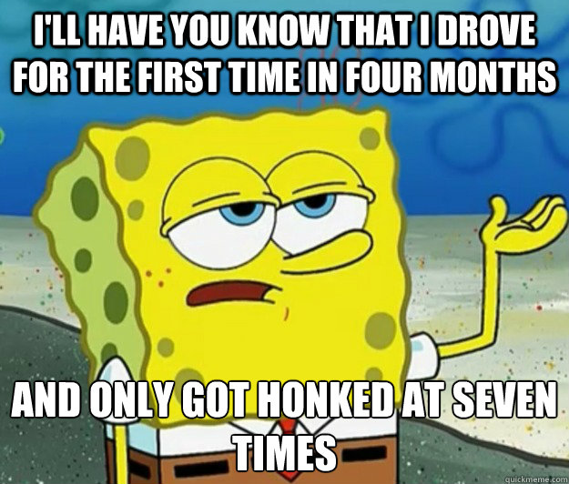 I'll have you know that i drove for the first time in four months And only got honked at seven times - I'll have you know that i drove for the first time in four months And only got honked at seven times  Tough Spongebob