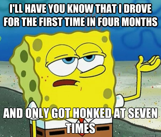 I'll have you know that i drove for the first time in four months And only got honked at seven times  Tough Spongebob
