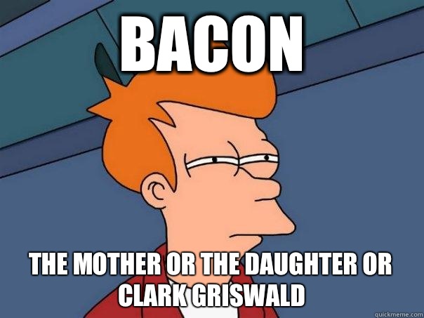 Bacon  the mother or the daughter or Clark griswald  Futurama Fry