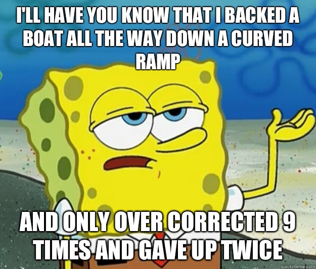 I'll have you know that I backed a boat all the way down a curved ramp And only over corrected 9 times and gave up twice  Tough Spongebob