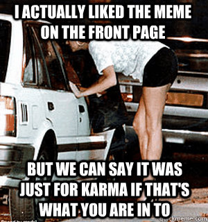 I actually liked the meme on the front page but we can say it was just for karma if that's what you are in to - I actually liked the meme on the front page but we can say it was just for karma if that's what you are in to  Karma Whore