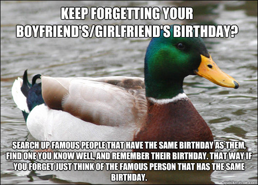 Keep forgetting your boyfriend's/girlfriend's birthday? Search up famous people that have the same birthday as them, find one you know well, and remember their birthday. That way if you forget just think of the famous person that has the same birthday. - Keep forgetting your boyfriend's/girlfriend's birthday? Search up famous people that have the same birthday as them, find one you know well, and remember their birthday. That way if you forget just think of the famous person that has the same birthday.  Actual Advice Mallard