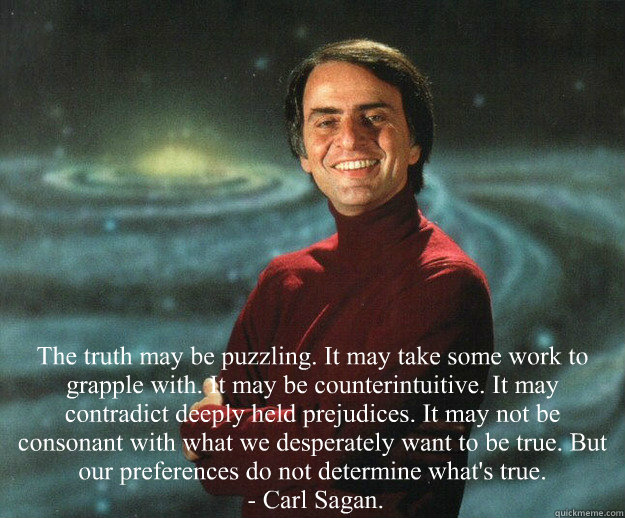  The truth may be puzzling. It may take some work to grapple with. It may be counterintuitive. It may contradict deeply held prejudices. It may not be consonant with what we desperately want to be true. But our preferences do not determine what's true.
 -  Carl Sagan