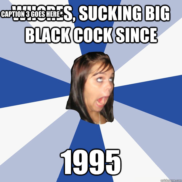 whores, Sucking big black cock since  1995 Caption 3 goes here  Annoying Facebook Girl