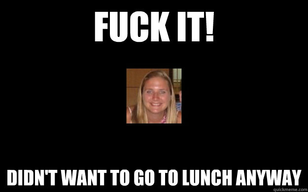 FUCK IT! DIDN'T WANT TO GO TO LUNCH ANYWAY - FUCK IT! DIDN'T WANT TO GO TO LUNCH ANYWAY  Misc