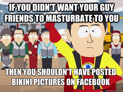 If you didn't want your guy friends to masturbate to you then you shouldn't have posted bikini pictures on facebook  Captian Hindsight