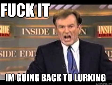 FUCK IT im going back to lurking  Fuck it