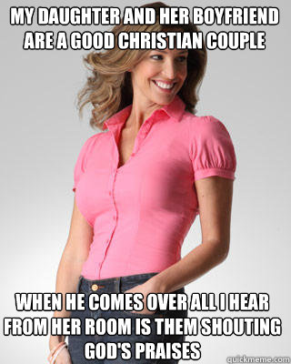 my daughter and her boyfriend are a good Christian couple
 when he comes over all I hear from her room is them shouting god's praises - my daughter and her boyfriend are a good Christian couple
 when he comes over all I hear from her room is them shouting god's praises  Oblivious Suburban Mom