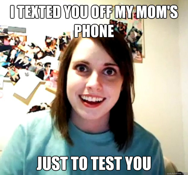 i texted you off my mom's phone just to test you  Overly Attached Girlfriend