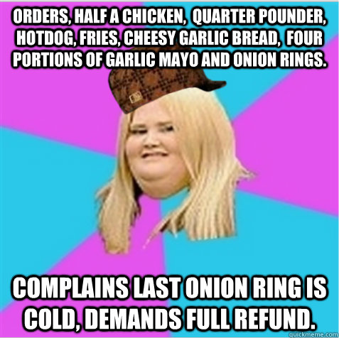 Orders, half a chicken,  quarter pounder, hotdog, fries, cheesy garlic bread,  four portions of garlic mayo and onion rings. Complains last onion ring is cold, demands full refund.  scumbag fat girl