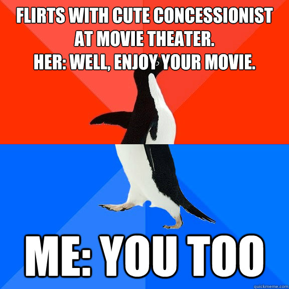 Flirts with cute Concessionist at movie theater. 
Her: Well, enjoy your movie. Me: you too  Socially Awesome Awkward Penguin