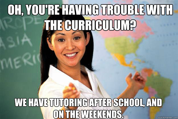 Oh, you're having trouble with the curriculum?  We have tutoring after school, and on the weekends. - Oh, you're having trouble with the curriculum?  We have tutoring after school, and on the weekends.  Unhelpful High School Teacher