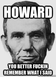 howard you better fuckin remember what i said - howard you better fuckin remember what i said  Abraham Lincoln