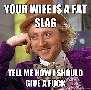 Your wife is a fat slag tell me how i should give a fuck  Condescending Wonka