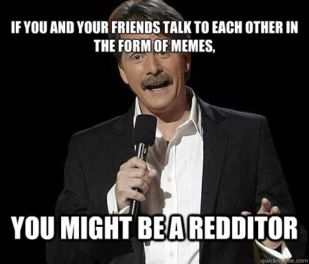 If you and your friends talk to each other in the form of memes, you might be a redditor  Foxworthy Redditor