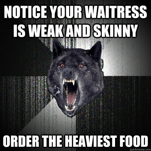 Notice your waitress is weak and skinny order the heaviest food  Insanity Wolf