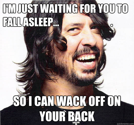 I'm just waiting for you to fall asleep...                           . So I can wack off on your back  Good Guy Dave Grohl