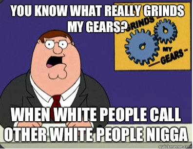 you know what really grinds my gears? When white people call other white people nigga  Grinds my gears