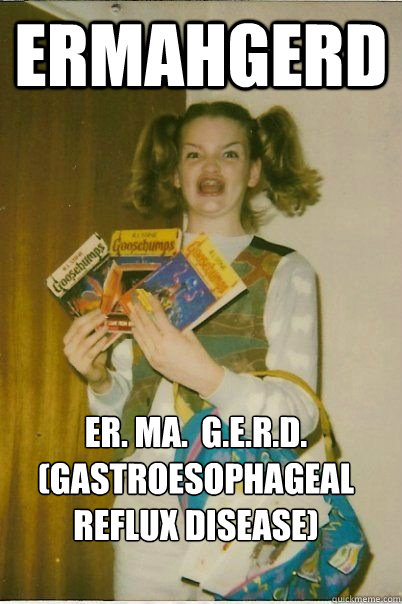 Ermahgerd ER. MA.  G.E.R.D. (gastroesophageal reflux disease)  ERMAHGERD