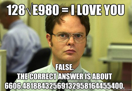 128√e980 = I love you False.
The correct answer is about 6606.48188432569132958164455400. - 128√e980 = I love you False.
The correct answer is about 6606.48188432569132958164455400.  Schrute
