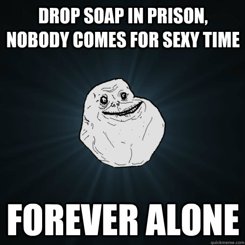 Drop soap in prison, nobody comes for sexy time Forever alone  Forever Alone