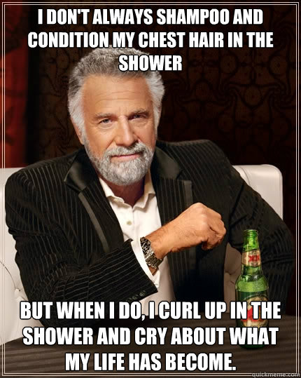 I don't always shampoo and condition my chest hair in the shower But when I do, I curl up in the shower and cry about what my life has become. - I don't always shampoo and condition my chest hair in the shower But when I do, I curl up in the shower and cry about what my life has become.  The Most Interesting Man In The World
