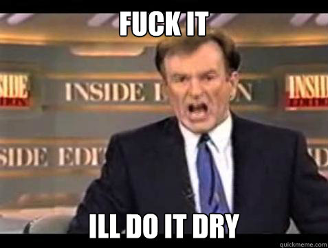 FUCK IT ILL DO IT DRY  Fuck it