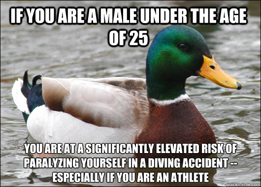 If you are a male under the age of 25 You are at a significantly elevated risk of paralyzing yourself in a diving accident -- especially if you are an athlete  Actual Advice Mallard
