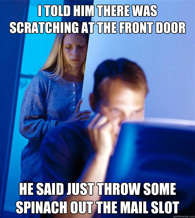 i told him there was scratching at the front door he said just throw some spinach out the mail slot  Redditors Wife