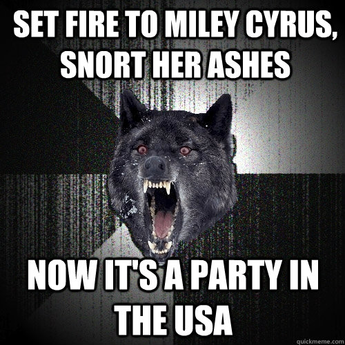 set fire to miley cyrus, snort her ashes now it's a party in the usa  Insanity Wolf