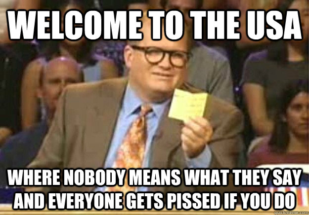 Welcome to the USA where nobody means what they say and everyone gets pissed if you do  Welcome to