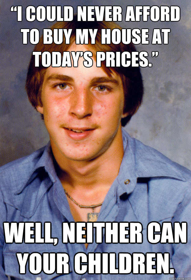 “I could never afford to buy my house at today’s prices.” Well, neither can your children.  Old Economy Steven