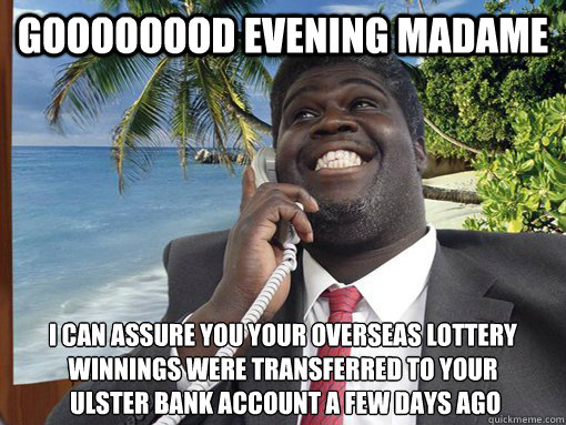 GOOOOOOOD EVENING MADAME I CAN ASSURE YOU YOUR OVERSEAS LOTTERY WINNINGS WERE TRANSFERRED TO YOUR
 ULSTER BANK ACCOUNT A FEW DAYS AGO  