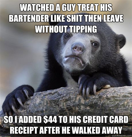 Watched a guy treat his bartender like shit then leave without tipping So I added $44 to his credit card receipt after he walked away  Confession Bear
