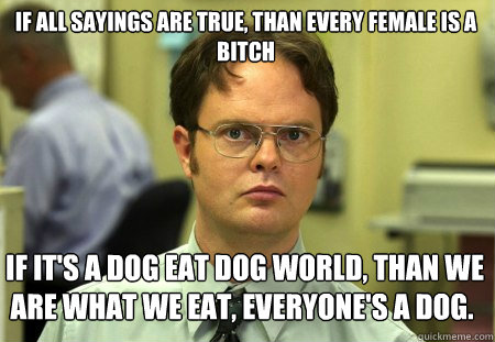 If all sayings are true, than every female is a bitch  If it's a dog eat dog world, than we are what we eat, everyone's a dog.  Schrute