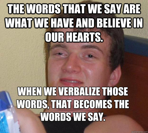 The words that we say are what we have and believe in our hearts. When we verbalize those words, that becomes the words we say.
  10 Guy