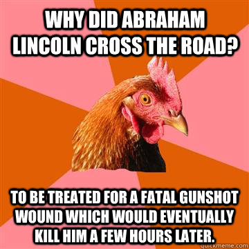Why did Abraham Lincoln Cross the road? to be treated for a fatal gunshot wound which would eventually kill him a few hours later.  Anti-Joke Chicken