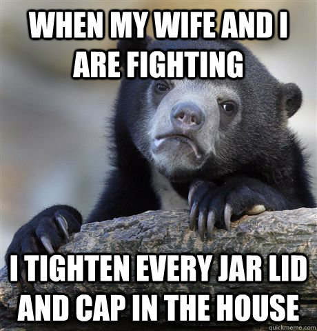 when my wife and I are fighting I tighten every jar lid and cap in the house  Confession Bear