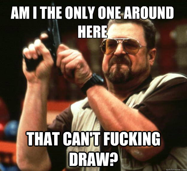 Am I the only one around here that can't fucking draw? - Am I the only one around here that can't fucking draw?  Walter